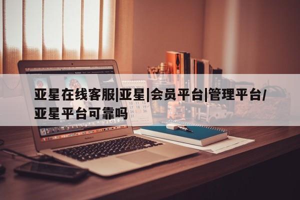 亚星开户 亚星在线客服亚星在线客服|亚星|会员平台|管理平台/亚星平台可靠吗