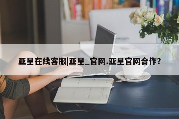 亚星开户 亚星在线客服亚星在线客服|亚星_官网.亚星官网合作？