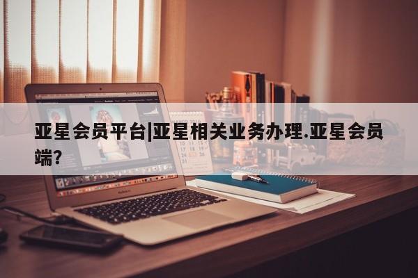 亚星开户 亚星在线客服亚星会员平台|亚星相关业务办理.亚星会员端？