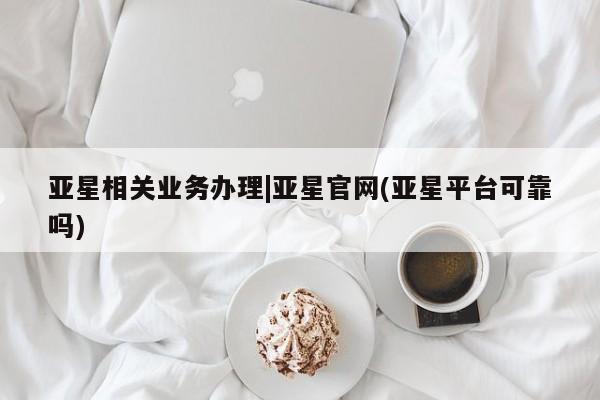 亚星开户 亚星在线客服亚星相关业务办理|亚星官网(亚星平台可靠吗)