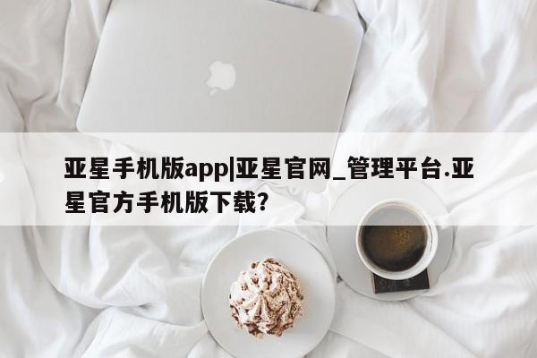 亚星开户 亚星在线客服亚星手机版app|亚星官网_管理平台.亚星官方手机版下载？