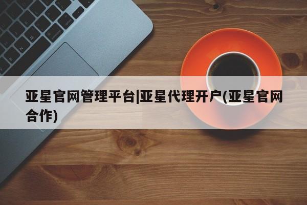 亚星开户 亚星在线客服亚星官网管理平台|亚星代理开户(亚星官网合作)