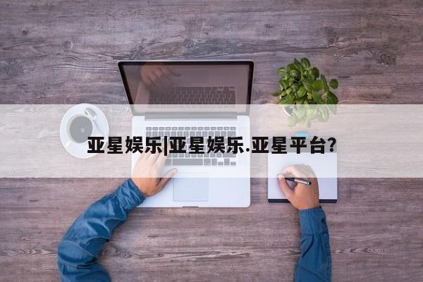 亚星开户 亚星在线客服亚星娱乐|亚星娱乐.亚星平台？