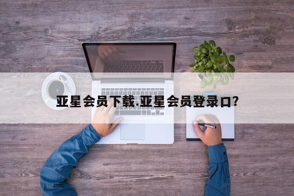 亚星开户 亚星在线客服亚星会员下载.亚星会员登录口？