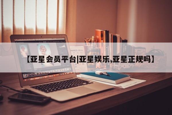 亚星开户 亚星在线客服【亚星会员平台|亚星娱乐,亚星正规吗】