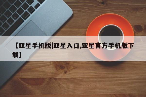 亚星开户 亚星在线客服【亚星手机版|亚星入口,亚星官方手机版下载】