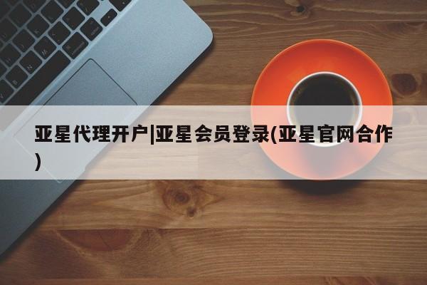 亚星开户 亚星在线客服亚星代理开户|亚星会员登录(亚星官网合作)