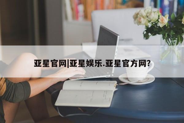 亚星开户 亚星在线客服亚星官网|亚星娱乐.亚星官方网？