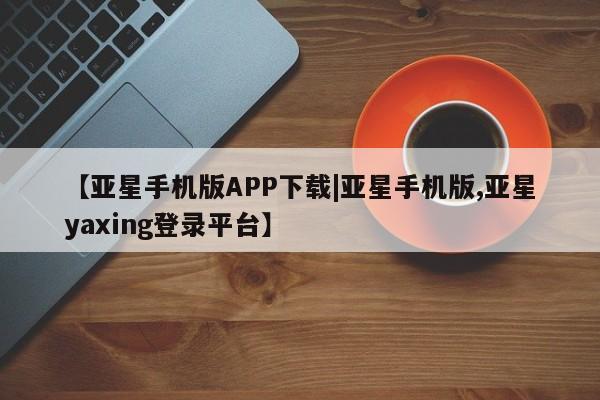 亚星开户 亚星在线客服【亚星手机版APP下载|亚星手机版,亚星yaxing登录平台】