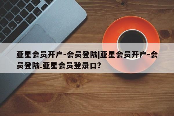 亚星开户 亚星在线客服亚星会员开户-会员登陆|亚星会员开户-会员登陆.亚星会员登录口？