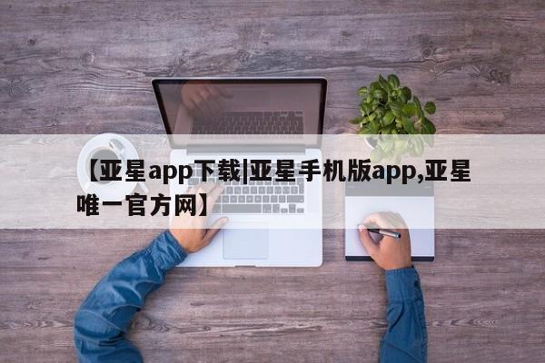 亚星开户 亚星在线客服【亚星app下载|亚星手机版app,亚星唯一官方网】
