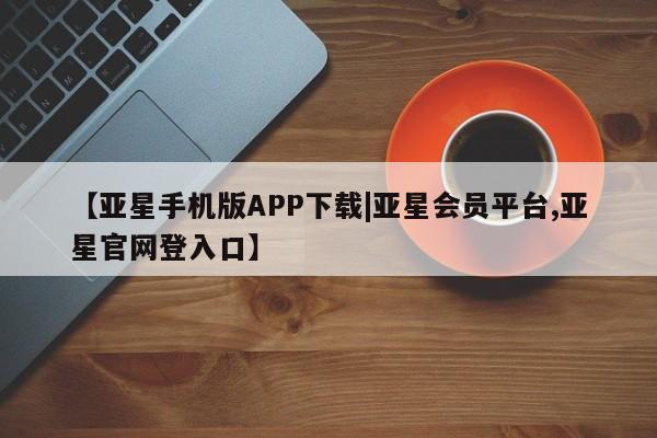 亚星开户 亚星在线客服【亚星手机版APP下载|亚星会员平台,亚星官网登入口】