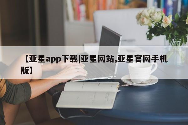 亚星开户 亚星在线客服【亚星app下载|亚星网站,亚星官网手机版】