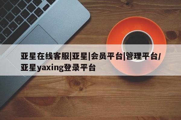 亚星开户 亚星在线客服亚星在线客服|亚星|会员平台|管理平台/亚星yaxing登录平台
