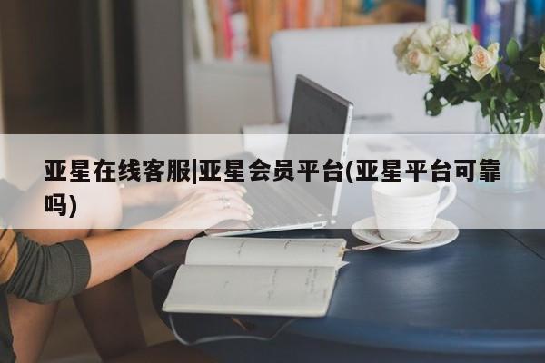 亚星开户 亚星在线客服亚星在线客服|亚星会员平台(亚星平台可靠吗)