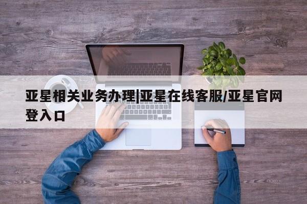 亚星开户 亚星在线客服亚星相关业务办理|亚星在线客服/亚星官网登入口