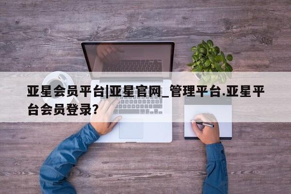 亚星开户 亚星在线客服亚星会员平台|亚星官网_管理平台.亚星平台会员登录？