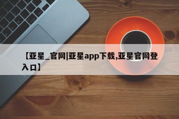 亚星开户 亚星在线客服【亚星_官网|亚星app下载,亚星官网登入口】