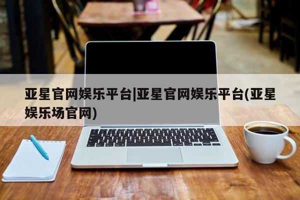 亚星开户 亚星在线客服亚星官网娱乐平台|亚星官网娱乐平台(亚星娱乐场官网)