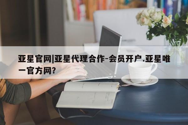 亚星开户 亚星在线客服亚星官网|亚星代理合作-会员开户.亚星唯一官方网？