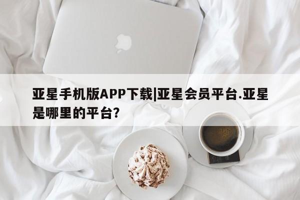 亚星开户 亚星在线客服亚星手机版APP下载|亚星会员平台.亚星是哪里的平台？