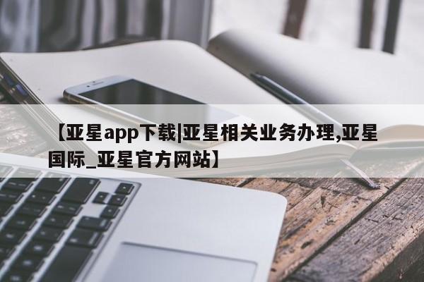 亚星开户 亚星在线客服【亚星app下载|亚星相关业务办理,亚星国际_亚星官方网站】