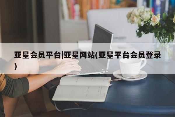 亚星开户 亚星在线客服亚星会员平台|亚星网站(亚星平台会员登录)