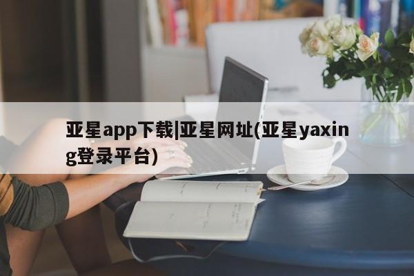 亚星开户 亚星在线客服亚星app下载|亚星网址(亚星yaxing登录平台)