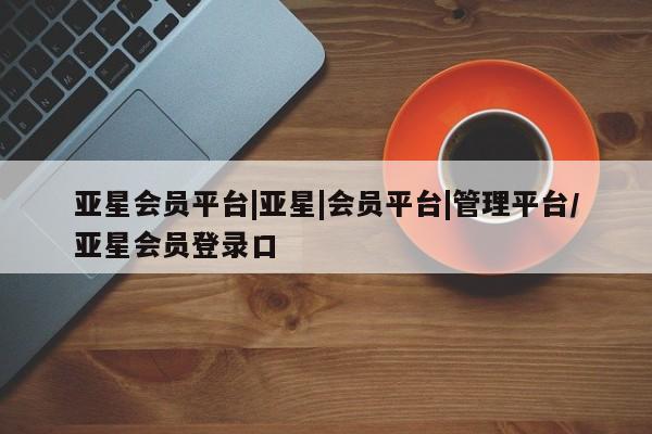 亚星开户 亚星在线客服亚星会员平台|亚星|会员平台|管理平台/亚星会员登录口