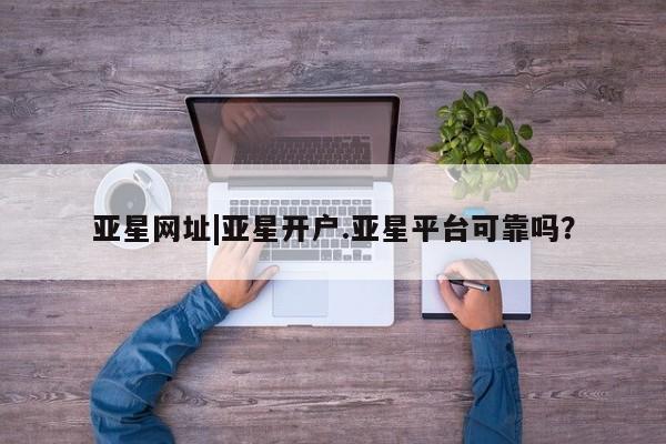 亚星开户 亚星在线客服亚星网址|亚星开户.亚星平台可靠吗？
