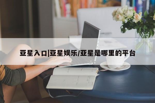 亚星开户 亚星在线客服亚星入口|亚星娱乐/亚星是哪里的平台