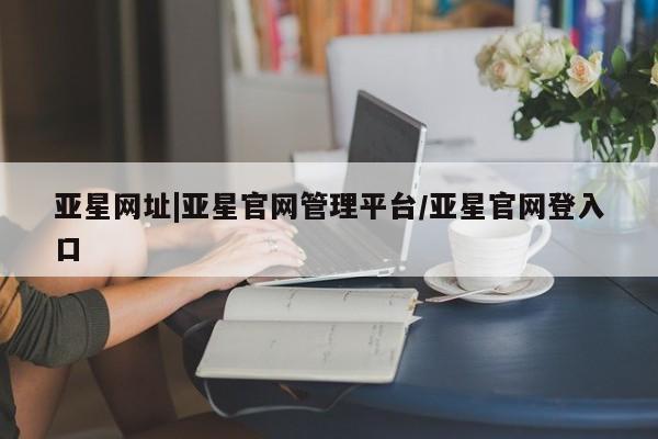 亚星开户 亚星在线客服亚星网址|亚星官网管理平台/亚星官网登入口