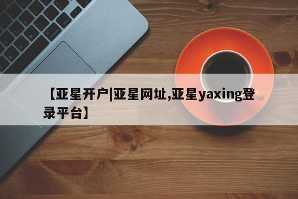亚星开户 亚星在线客服【亚星开户|亚星网址,亚星yaxing登录平台】
