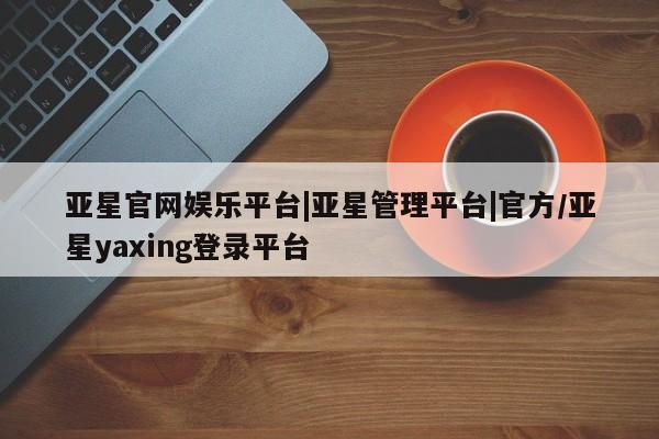 亚星开户 亚星在线客服亚星官网娱乐平台|亚星管理平台|官方/亚星yaxing登录平台