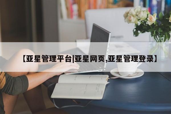 亚星开户 亚星在线客服【亚星管理平台|亚星网页,亚星管理登录】
